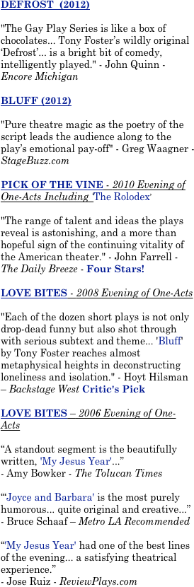 DEFROST  (2012)

"The Gay Play Series is like a box of chocolates... Tony Foster’s wildly original ‘Defrost’... is a bright bit of comedy, intelligently played." - John Quinn - Encore Michigan 

BLUFF (2012)

"Pure theatre magic as the poetry of the script leads the audience along to the play’s emotional pay-off" - Greg Waagner - StageBuzz.com  

PICK OF THE VINE - 2010 Evening of One-Acts Including ‘The Rolodex’

"The range of talent and ideas the plays reveal is astonishing, and a more than hopeful sign of the continuing vitality of the American theater." - John Farrell - The Daily Breeze - Four Stars!

LOVE BITES - 2008 Evening of One-Acts

"Each of the dozen short plays is not only drop-dead funny but also shot through with serious subtext and theme... 'Bluff' by Tony Foster reaches almost metaphysical heights in deconstructing loneliness and isolation." - Hoyt Hilsman – Backstage West Critic's Pick 

LOVE BITES – 2006 Evening of One-Acts

“A standout segment is the beautifully written, 'My Jesus Year'...” 
- Amy Bowker - The Tolucan Times

“‘Joyce and Barbara' is the most purely humorous... quite original and creative...” 
- Bruce Schaaf – Metro LA Recommended 

“'My Jesus Year' had one of the best lines of the evening... a satisfying theatrical experience.”
- Jose Ruiz - ReviewPlays.com 

UNDERWEAR FOR CHRISTMAS 

“...Outlandish material...a raucous taste of figgy pudding... A great cure for a bad case of holiday homesickness.” 
- Travis Michael Holder – Backstage West 


